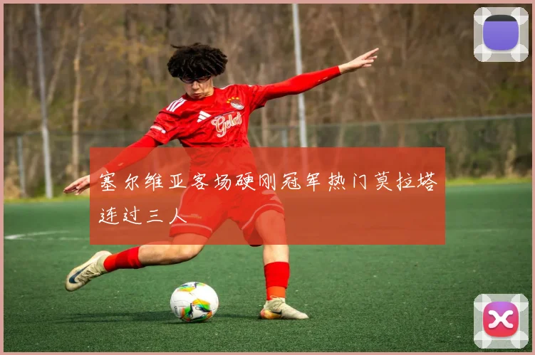 塞尔维亚客场硬刚冠军热门莫拉塔连过三人
