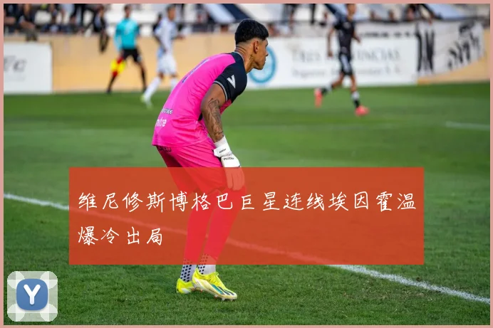 维尼修斯博格巴巨星连线埃因霍温爆冷出局
