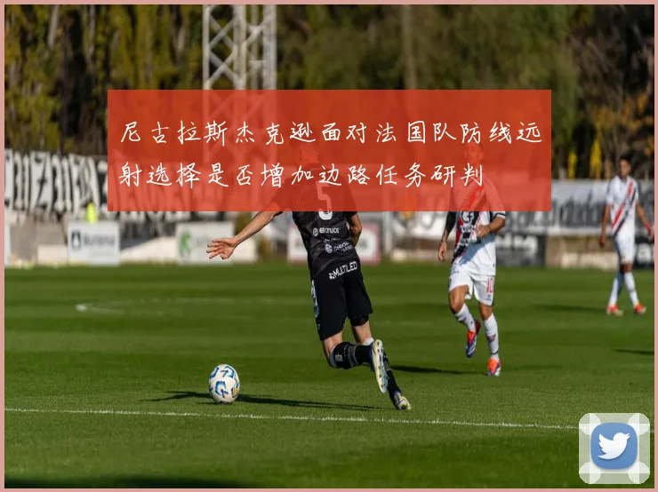 尼古拉斯杰克逊面对法国队防线远射选择是否增加边路任务研判