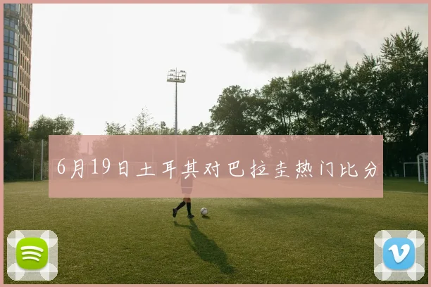 6月19日土耳其对巴拉圭热门比分