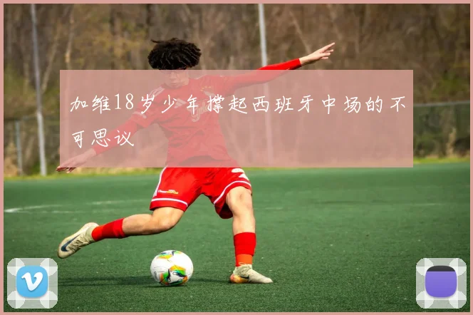 加维18岁少年撑起西班牙中场的不可思议