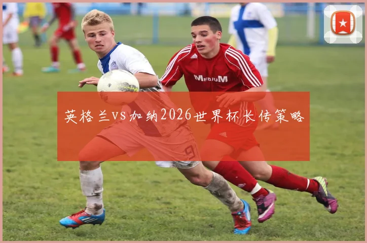 英格兰vs加纳2026世界杯长传策略