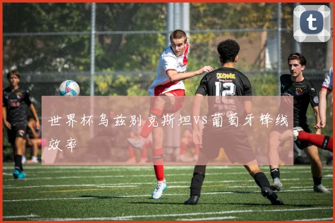 世界杯乌兹别克斯坦vs葡萄牙锋线效率