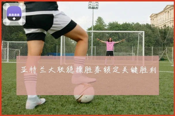 亚特兰大联稳操胜券锁定关键胜利