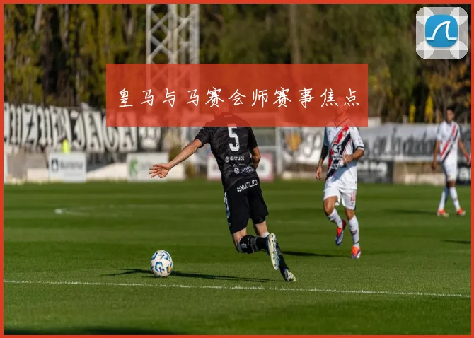 皇马与马赛会师赛事焦点