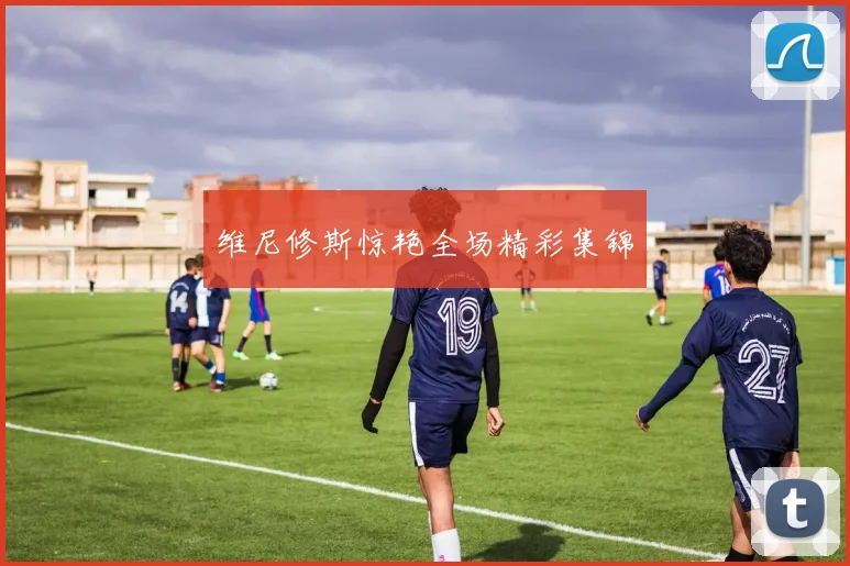 维尼修斯惊艳全场精彩集锦