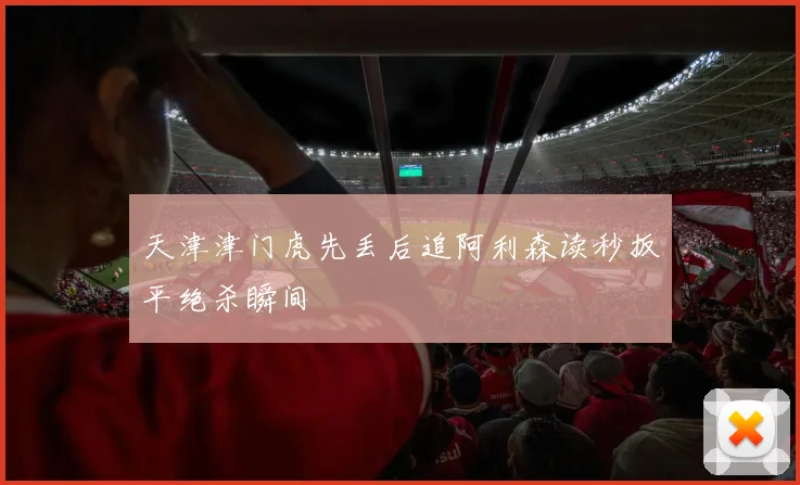 天津津门虎先丢后追阿利森读秒扳平绝杀瞬间