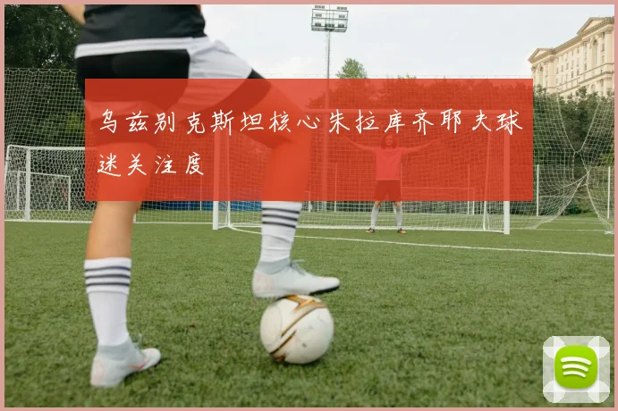 乌兹别克斯坦核心朱拉库齐耶夫球迷关注度
