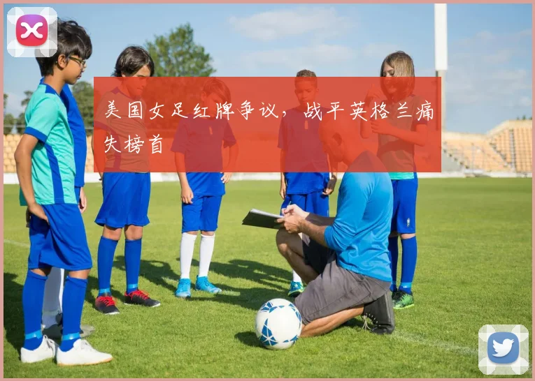 美国女足红牌争议,战平英格兰痛失榜首