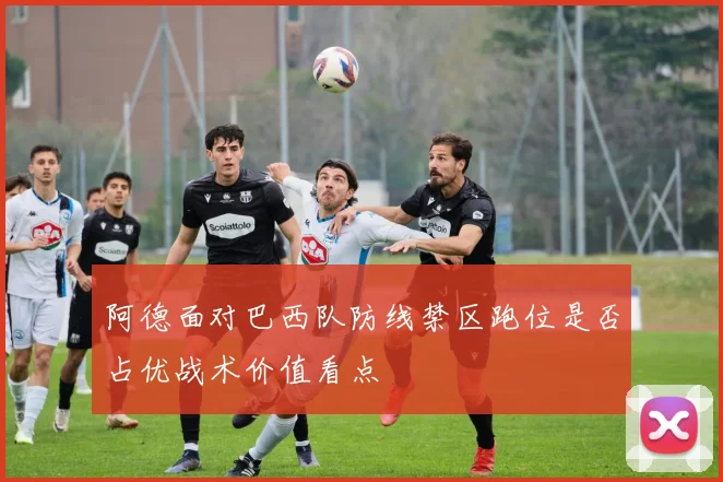 阿德面对巴西队防线禁区跑位是否占优战术价值看点