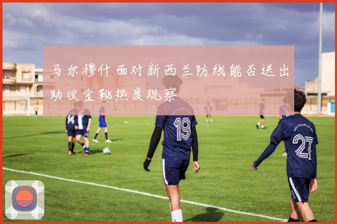 马尔穆什面对新西兰防线能否送出助攻金靴热度观察