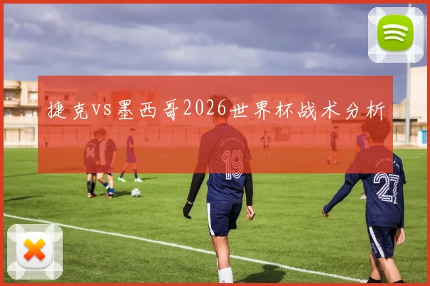 捷克vs墨西哥2026世界杯战术分析
