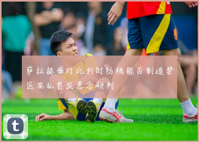 萨拉赫面对比利时防线能否制造禁区混乱首发悬念研判