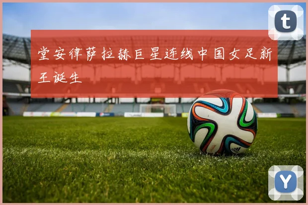 堂安律萨拉赫巨星连线中国女足新王诞生