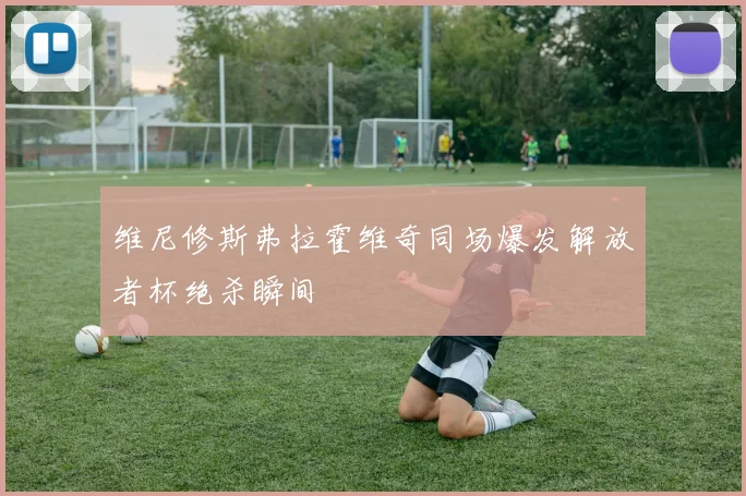 维尼修斯弗拉霍维奇同场爆发解放者杯绝杀瞬间