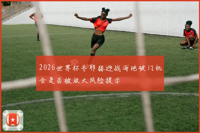 2026世界杯齐耶赫迎战海地破门机会是否被放大风险提示