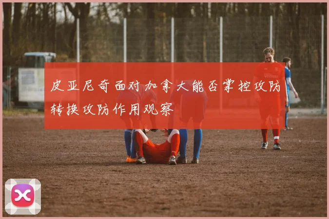 皮亚尼奇面对加拿大能否掌控攻防转换攻防作用观察