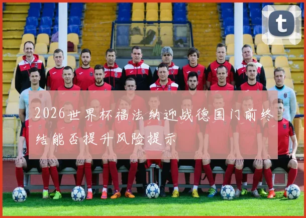 2026世界杯福法纳迎战德国门前终结能否提升风险提示