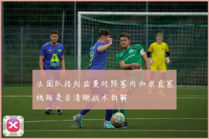 法国队格列兹曼对阵塞内加尔直塞线路是否清晰战术拆解