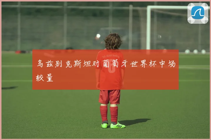 乌兹别克斯坦对葡萄牙世界杯中场较量