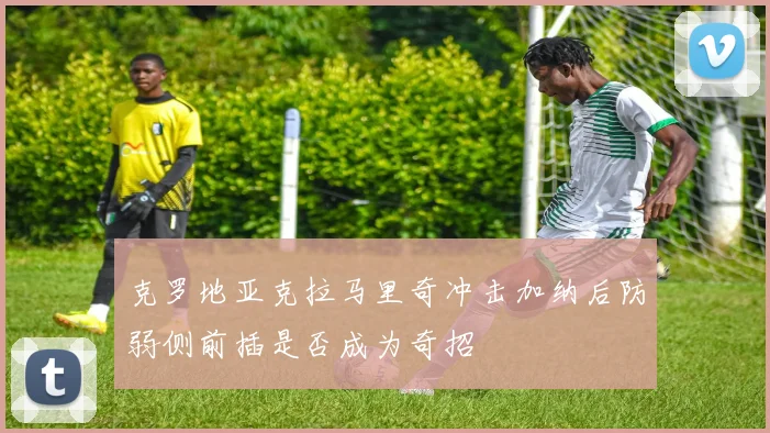 克罗地亚克拉马里奇冲击加纳后防弱侧前插是否成为奇招