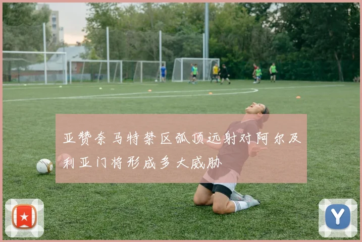 亚赞奈马特禁区弧顶远射对阿尔及利亚门将形成多大威胁