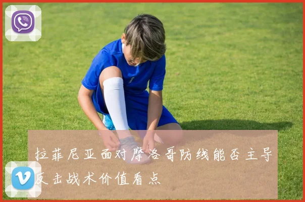 拉菲尼亚面对摩洛哥防线能否主导反击战术价值看点