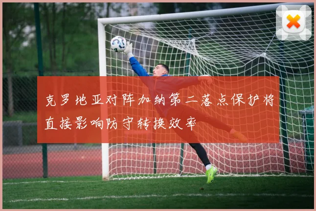 克罗地亚对阵加纳第二落点保护将直接影响防守转换效率