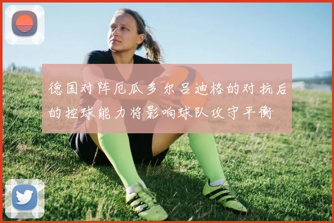 德国对阵厄瓜多尔吕迪格的对抗后的控球能力将影响球队攻守平衡
