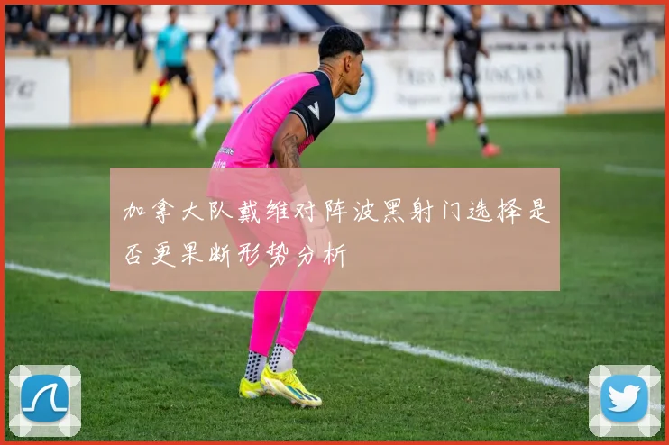 加拿大队戴维对阵波黑射门选择是否更果断形势分析