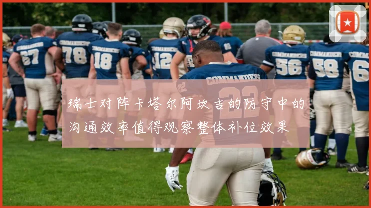 瑞士对阵卡塔尔阿坎吉的防守中的沟通效率值得观察整体补位效果