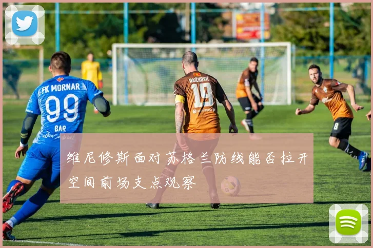 维尼修斯面对苏格兰防线能否拉开空间前场支点观察