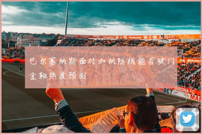 巴尔塞纳斯面对加纳防线能否破门金靴热度预测