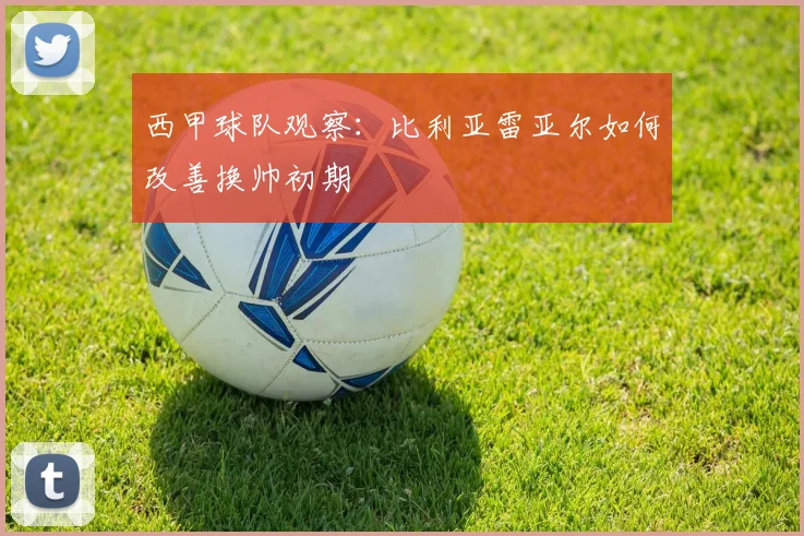 西甲球队观察:比利亚雷亚尔如何改善换帅初期