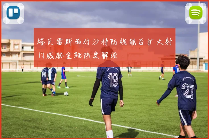 塔瓦雷斯面对沙特防线能否扩大射门威胁金靴热度解读