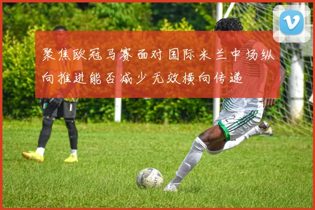 聚焦欧冠马赛面对国际米兰中场纵向推进能否减少无效横向传递