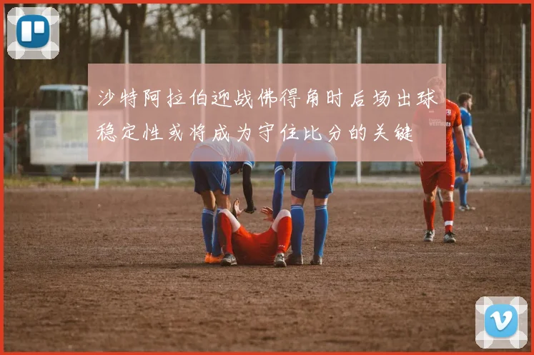 沙特阿拉伯迎战佛得角时后场出球稳定性或将成为守住比分的关键