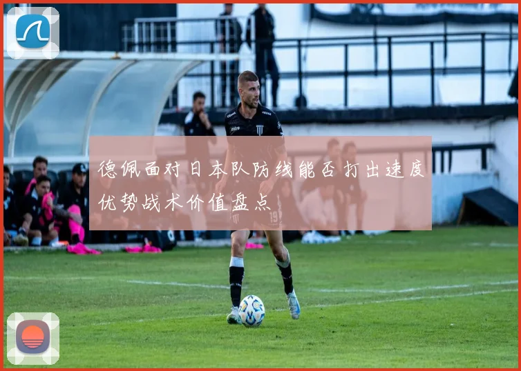 德佩面对日本队防线能否打出速度优势战术价值盘点