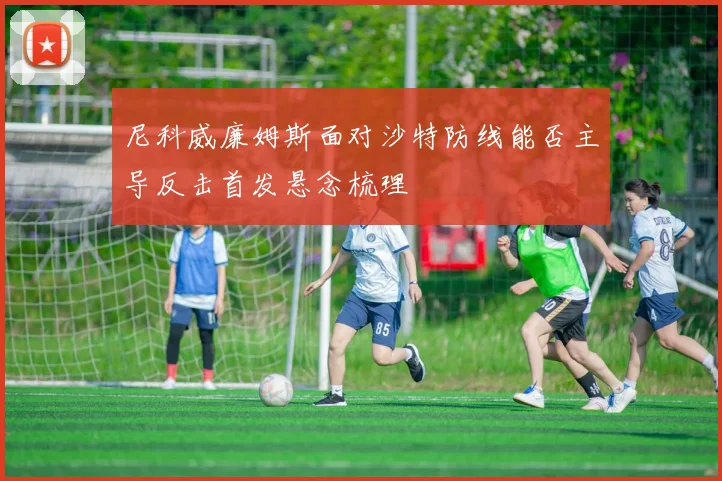 尼科威廉姆斯面对沙特防线能否主导反击首发悬念梳理
