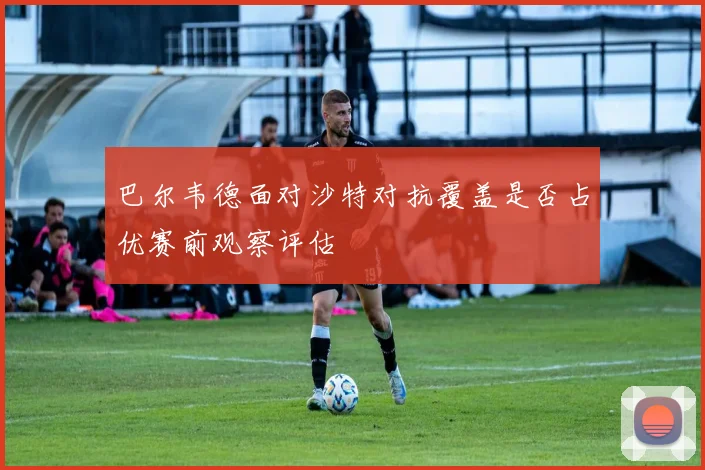 巴尔韦德面对沙特对抗覆盖是否占优赛前观察评估