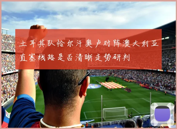 土耳其队恰尔汗奥卢对阵澳大利亚直塞线路是否清晰走势研判
