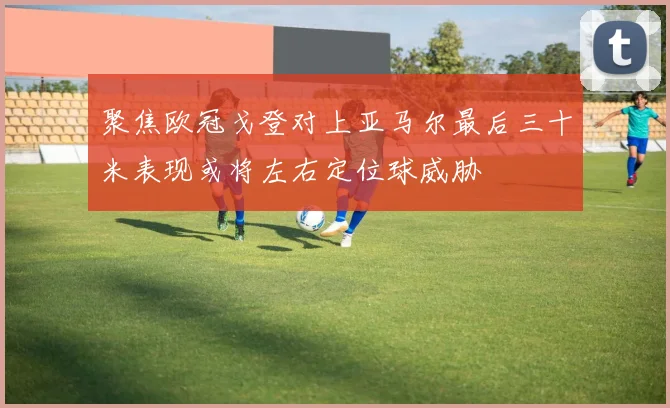聚焦欧冠戈登对上亚马尔最后三十米表现或将左右定位球威胁