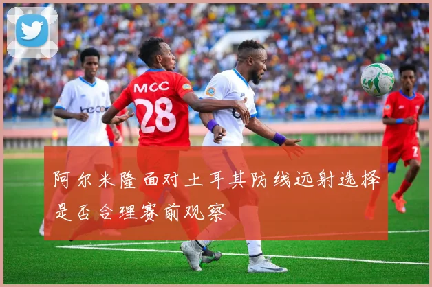 阿尔米隆面对土耳其防线远射选择是否合理赛前观察