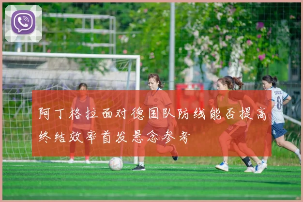 阿丁格拉面对德国队防线能否提高终结效率首发悬念参考