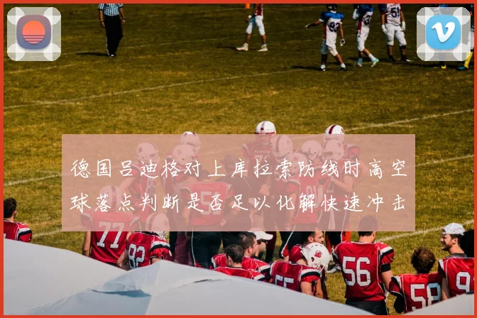 德国吕迪格对上库拉索防线时高空球落点判断是否足以化解快速冲击