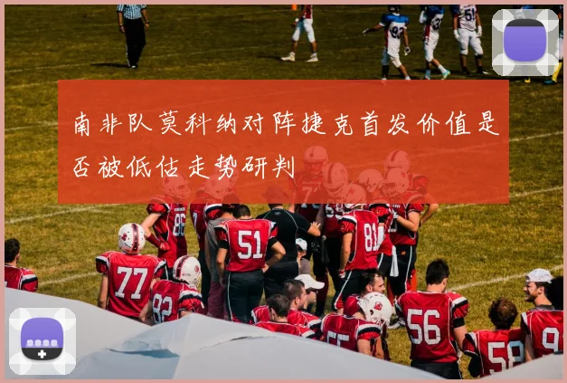 南非队莫科纳对阵捷克首发价值是否被低估走势研判