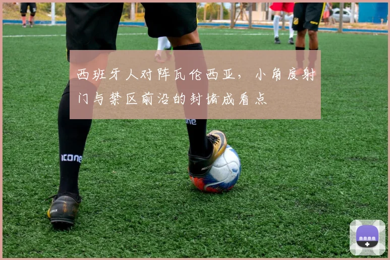 西班牙人对阵瓦伦西亚,小角度射门与禁区前沿的封堵成看点