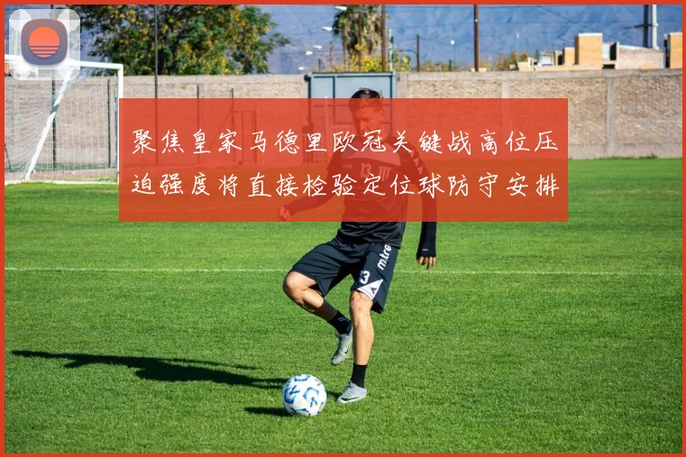 聚焦皇家马德里欧冠关键战高位压迫强度将直接检验定位球防守安排