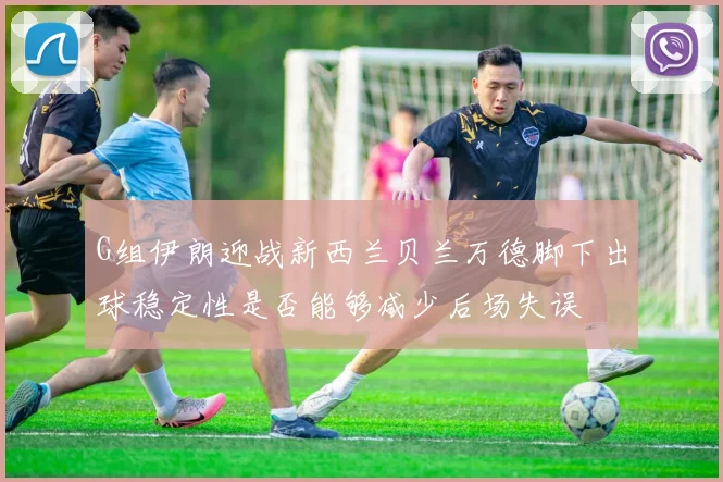 G组伊朗迎战新西兰贝兰万德脚下出球稳定性是否能够减少后场失误