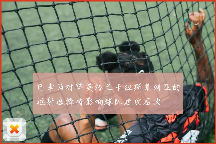 巴拿马对阵英格兰卡拉斯基利亚的远射选择将影响球队进攻层次